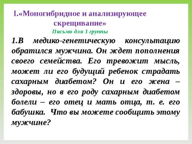 I.«Моногибридное и анализирующее скрещивание»  Письмо для 1 группы 1.В медико-генетическую консультацию обратился мужчина. Он ждет пополнения своего семейства. Его тревожит мысль, может ли его будущий ребенок страдать сахарным диабетом? Он и его жена – здоровы, но в его роду сахарным диабетом болели – его отец и мать отца, т. е. его бабушка. Что вы можете сообщить этому мужчине?