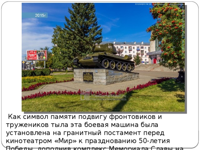  Как символ памяти подвигу фронтовиков и тружеников тыла эта боевая машина была установлена на гранитный постамент перед кинотеатром «Мир» к празднованию 50-летия Победы, дополнив комплекс Мемориала Славы на площади Победы.   