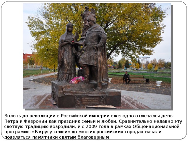 Вплоть до революции в Российской империи ежегодно отмечался день Петра и Февронии как праздник семьи и любви. Сравнительно недавно эту светлую традицию возродили, и с 2009 года в рамках Общенациональной программы «В кругу семьи» во многих российских городах начали появляться памятники святым благоверным 