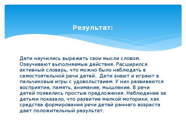    Результат: Дети научились выражать свои мысли словом. Озвучивают выполняемые действия. Расширился активный словарь, что можно было наблюдать в самостоятельной речи детей. Дети знают и играют в пальчиковые игры с удовольствием. У них развиваются восприятие, память, внимание, мышление. В речи детей появились простые предложения. Наблюдение за детьми показало, что развитие мелкой моторики, как средства формирования речи детей раннего возраста дает положительный результат.  