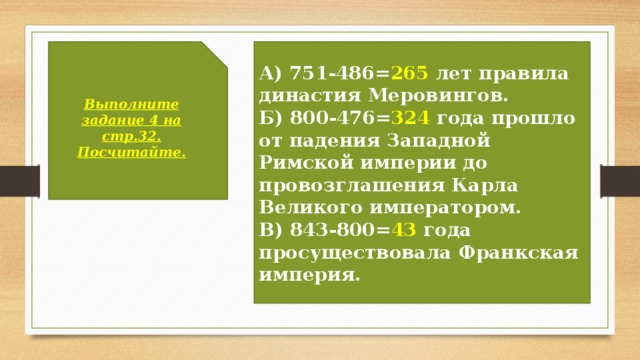 Выполните задание 4 на стр.32. А) 751-486= 265 лет правила династия Меровингов. Посчитайте. Б) 800-476= 324 года прошло от падения Западной Римской империи до провозглашения Карла Великого императором. В) 843-800= 43 года просуществовала Франкская империя. 