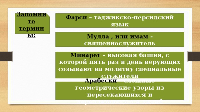 Запомните термины: Фарси – таджикско-персидский язык Мулла , или имам - священнослужитель Минарет – высокая башня, с которой пять раз в день верующих созывают на молитву специальные служители Арабески – сложные геометрические узоры из пересекающихся и переплетающихся линий 
