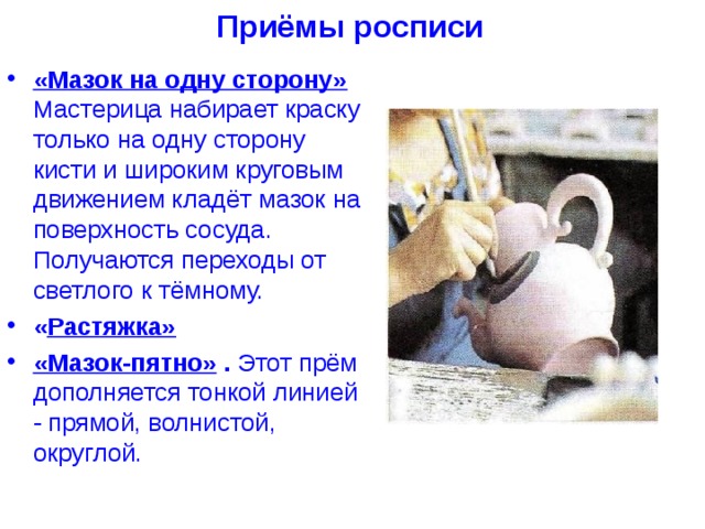 Приёмы росписи «Мазок на одну сторону» Мастерица набирает краску только на одну сторону кисти и широким круговым движением кладёт мазок на поверхность сосуда. Получаются переходы от светлого к тёмному. « Растяжка»  «Мазок-пятно» . Этот прём дополняется тонкой линией - прямой, волнистой, округлой. 