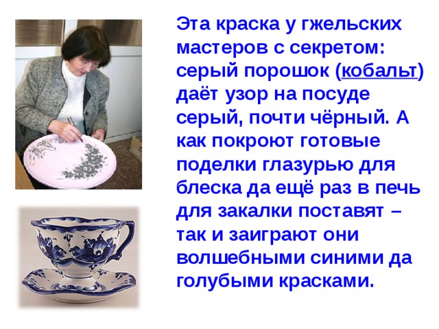 Эта краска у гжельских мастеров с секретом: серый порошок ( кобальт ) даёт узор на посуде серый, почти чёрный. А как покроют готовые поделки глазурью для блеска да ещё раз в печь для закалки поставят – так и заиграют они волшебными синими да голубыми красками. 