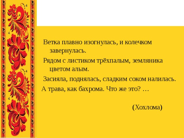 Ветка плавно изогнулась, и колечком завернулась.  Рядом с листиком трёхпалым, земляника цветом алым.  Засияла, поднялась, сладким соком налилась. А трава, как бахрома. Что же это? …  (Хохлома) 