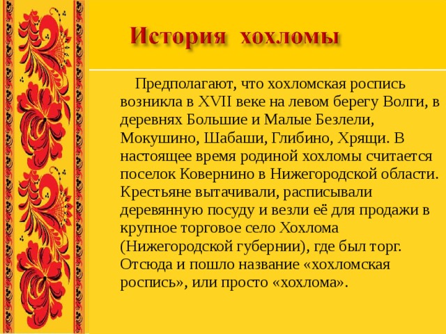  Предполагают, что хохломская роспись возникла в XVII веке на левом берегу Волги, в деревнях Большие и Малые Безлели, Мокушино, Шабаши, Глибино, Хрящи. В настоящее время родиной хохломы считается поселок Ковернино в Нижегородской области. Крестьяне вытачивали, расписывали деревянную посуду и везли её для продажи в крупное торговое село Хохлома (Нижегородской губернии), где был торг. Отсюда и пошло название «хохломская роспись», или просто «хохлома». 