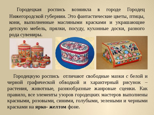  Городецкая роспись возникла в городе Городец Нижегородской губернии. Это фантастические цветы, птицы, кони, выполненные масляными красками и украшающие детскую мебель, прялки, посуду, кухонные доски, разного рода сувениры.  Городецкую роспись отличают свободные мазки с белой и черной графической обводкой и характерный рисунок – растения, животные, разнообразные жанровые сценки. Как правило, все элементы узоров городецких мастеров выполнены красными, розовыми, синими, голубыми, зелеными и черными красками на ярко- желтом фоне. 
