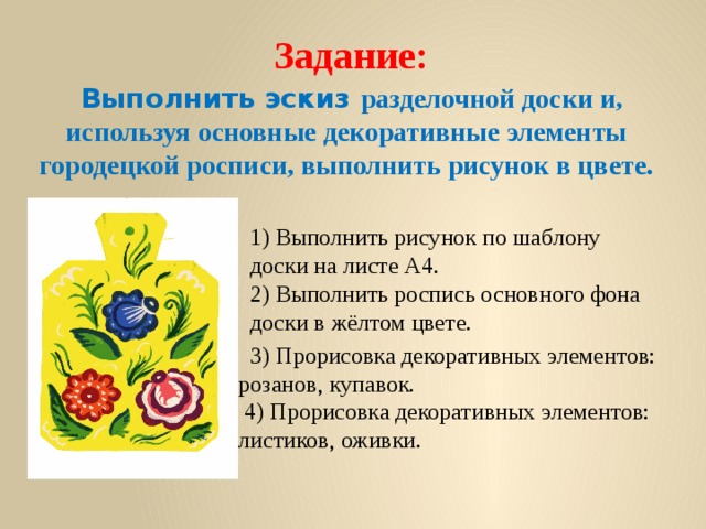    Задание:   Выполнить эскиз разделочной доски и, используя основные декоративные элементы городецкой росписи, выполнить рисунок в цвете.   1) Выполнить рисунок по шаблону доски на листе А4.  2) Выполнить роспись основного фона доски в жёлтом цвете.  3) Прорисовка декоративных элементов: розанов, купавок.  4) Прорисовка декоративных элементов: листиков, оживки. 