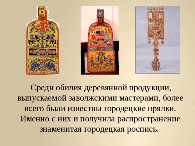  Среди обилия деревянной продукции, выпускаемой заволжскими мастерами, более всего были известны городецкие прялки. Именно с них и получила распространение знаменитая городецкая роспись. 