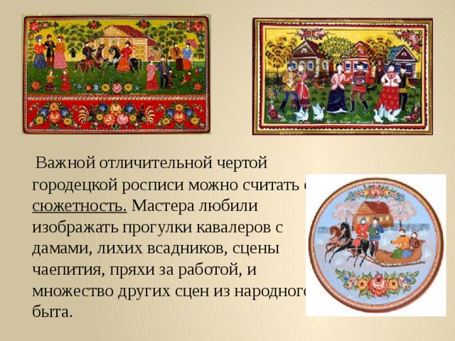  Важной отличительной чертой городецкой росписи можно считать её сюжетность. Мастера любили изображать прогулки кавалеров с дамами, лихих всадников, сцены чаепития, пряхи за работой, и множество других сцен из народного быта. 