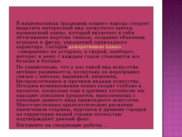 В национальных традициях нашего народа следует выделить интересный вид лоскутного шитья, называемый панно, который включает в себя обтягивание картона тканью, создание объемных игрушек и фигур, украшений прикладного характера. Сегодня  декоративное панно  совершенно не устарело, а скорей, наоборот, интерес к нему с каждым годом становится все больше и больше. Не удивительно, что у нас такой вид искусства активно развивается, поскольку он неразрывно связан с шитьем, вышивкой, вязанием, бисероплетением и прочими видами искусства. История возникновения панно уходит глубоко в прошлое, поскольку еще в древних летописях мы находим описания предметов, выполненных с помощью данного вида прикладного искусства. Многочисленные археологические раскопки памятников старины, курганов и древних городов на территории нашей страны полностью подтверждают данный факт. Взгляните на следующие работы….  
