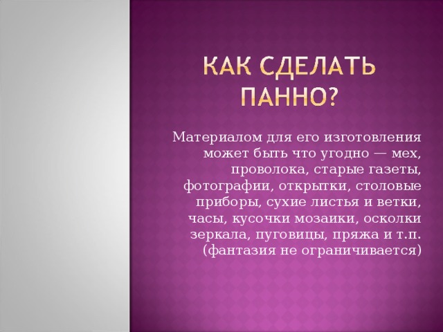 Материалом для его изготовления может быть что угодно — мех, проволока, старые газеты, фотографии, открытки, столовые приборы, сухие листья и ветки, часы, кусочки мозаики, осколки зеркала, пуговицы, пряжа и т.п.(фантазия не ограничивается) 