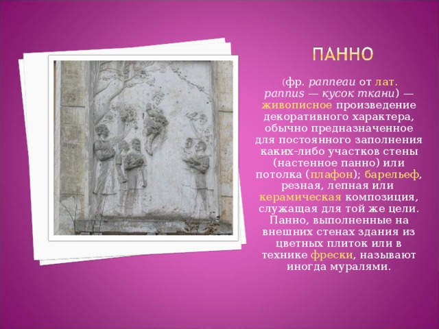   ( фр.   panneau  от  лат.   pannus  —  кусок ткани ) —  живописное  произведение декоративного характера, обычно предназначенное для постоянного заполнения каких-либо участков стены (настенное панно) или потолка ( плафон );  барельеф , резная, лепная или  керамическая  композиция, служащая для той же цели. Панно, выполненные на внешних стенах здания из цветных плиток или в технике  фрески , называют иногда муралями. 