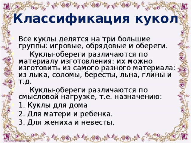 Классификация кукол Все куклы делятся на три большие группы: игровые, обрядовые и обереги.  Куклы-обереги различаются по материалу изготовления: их можно изготовить из самого разного материала: из лыка, соломы, бересты, льна, глины и т.д.  Куклы-обереги различаются по смысловой нагрузке, т.е. назначению: 1. Куклы для дома 2. Для матери и ребенка. 3. Для жениха и невесты. 