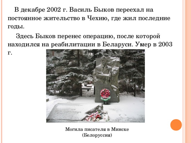  В декабре 2002 г. Василь Быков переехал на постоянное жительство в Чехию, где жил последние годы.  Здесь Быков перенес операцию, после которой находился на реабилитации в Беларуси. Умер в 2003 г. Могила писателя в Минске (Белоруссия) 