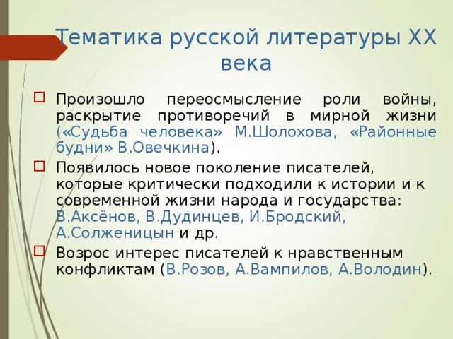 Тематика русской литературы XX века Произошло переосмысление роли войны, раскрытие противоречий в мирной жизни («Судьба человека» М.Шолохова, «Районные будни» В.Овечкина ). Появилось новое поколение писателей, которые критически подходили к истории и к современной жизни народа и государства: В.Аксёнов, В.Дудинцев, И.Бродский, А.Солженицын и др. Возрос интерес писателей к нравственным конфликтам ( В.Розов, А.Вампилов, А.Володин ). 