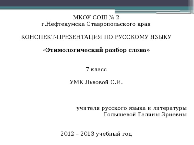 МКОУ СОШ № 2 г.Нефтекумска Ставропольского края КОНСПЕКТ-ПРЕЗЕНТАЦИЯ ПО РУССКОМУ ЯЗЫКУ « Этимологический разбор слова»   7 класс УМК Львовой С.И. учителя русского языка и литературы Голышевой Галины Эриевны 2012 – 2013 учебный год