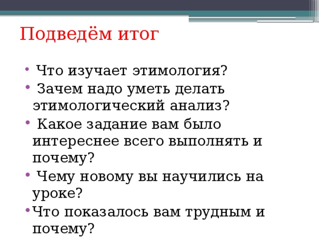 Подведём итог  Что изучает этимология?  Зачем надо уметь делать этимологический анализ?  Какое задание вам было интереснее всего выполнять и почему?  Чему новому вы научились на уроке? Что показалось вам трудным и почему? Для ответа ребята выбирают любой вопрос, важно, чтобы они осмыслили свою деятельность.