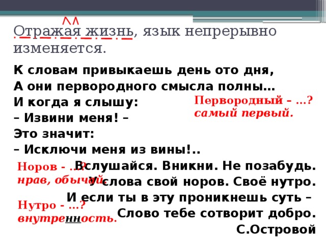 Отражая жизнь, язык непрерывно изменяется. К словам привыкаешь день ото дня, А они первородного смысла полны… И когда я слышу: – Извини меня! – Это значит: – Исключи меня из вины!.. Вслушайся. Вникни. Не позабудь. У слова свой норов. Своё нутро. И если ты в эту проникнешь суть – Слово тебе сотворит добро. С.Островой    Первородный – …? самый первый. - Графически объясните запятую. - (Щелчок) Перед вами слова, которые сейчас мы употребляем редко. Объясните их значение.(Щелчок после ответов.) Почему в слове внутренность две –НН-? - Определите идею стихотворения. (Слова несут добро, если ты правильно их понимаешь и употребляешь.) Подготовьтесь к выразительному чтению. Норов - …? нрав, обычай . Нутро - …? внутре нн ость .