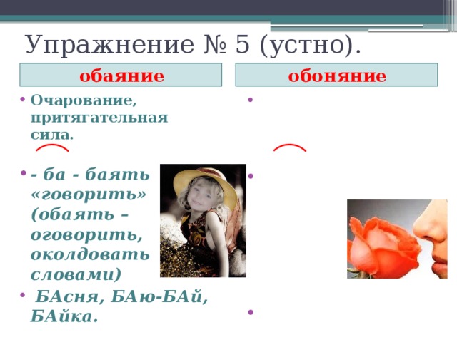 Упражнение № 5 (устно). обоняние обаяние Очарование, притягательная сила. Способность к восприятию и различению запахов.  - вон - я- ти «пахнуть» (вонь – «запах»)   - ба - баять «говорить» (обаять – оговорить, околдовать словами)  БАсня, БАю-БАй, БАйка.    благоВОНие  Докажем, что этимология помогает правильно написать слова. Что такое обаяние и обоняние ? (Щелчок)  Различие в написании слов объясняется различием в происхождении и историческом морфемном строении. (Щелчок) В первом слове мы наблюдаем этимологический корень –БА-, который находим в древнем глаголе БАЯТЬ и производных от него (однокоренных) БАСНЯ, БАЮ-БАЙ, БАЙКА. (Щелчок) Обоняние образовано от древнего глагола воняти, а значит, при написании слово сохраняет графический облик корня исходного слова ВОНЬ.