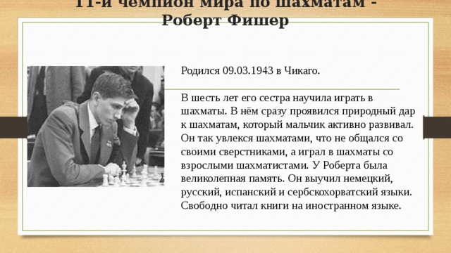 11-й чемпион мира по шахматам - Роберт Фишер Родился 09.03.1943 в Чикаго. В шесть лет его сестра научила играть в шахматы. В нём сразу проявился природный дар к шахматам, который мальчик активно развивал. Он так увлекся шахматами, что не общался со своими сверстниками, а играл в шахматы со взрослыми шахматистами. У Роберта была великолепная память. Он выучил немецкий, русский, испанский и сербскохорватский языки. Свободно читал книги на иностранном языке. 