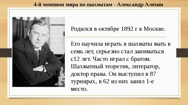 4-й чемпион мира по шахматам - Александр Алехин  Родился в октябре 1892 г в Москве.   Его научила играть в шахматы мать в семь лет, серьезно стал заниматься с12 лет. Часто играл с братом. Шахматный теоретик, литератор, доктор права. Он выступил в 87 турнирах, в 62 из них занял 1-е место. 