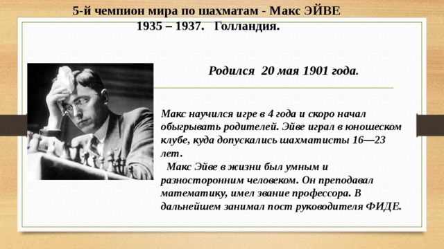 5-й чемпион мира по шахматам - Макс ЭЙВЕ  1935 – 1937. Голландия. Родился 20 мая 1901 года.   Макс научился игре в 4 года и скоро начал обыгрывать родителей. Эйве играл в юношеском клубе, куда допускались шахматисты 16—23 лет.  Макс Эйве в жизни был умным и разносторонним человеком. Он преподавал математику, имел звание профессора. В дальнейшем занимал пост руководителя ФИДЕ. 