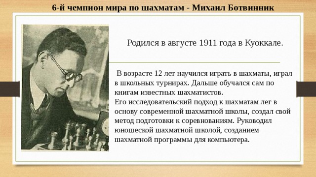 6-й чемпион мира по шахматам - Михаил Ботвинник Родился в августе 1911 года в Куоккале.  В возрасте 12 лет научился играть в шахматы, играл в школьных турнирах. Дальше обучался сам по книгам известных шахматистов. Его исследовательский подход к шахматам лег в основу современной шахматной школы, создал свой метод подготовки к соревнованиям. Руководил юношеской шахматной школой, созданием шахматной программы для компьютера. 