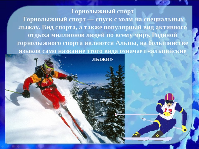 Горнолыжный спорт  Горнолыжный спорт — спуск с холм на специальных лыжах. Вид спорта, а также популярный вид активного отдыха миллионов людей по всему миру. Родиной горнолыжного спорта являются Альпы, на большинстве языков само название этого вида означает «альпийские лыжи» 