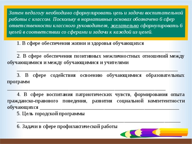 Затем педагогу необходимо сформулировать цель и задачи воспитательной работы с классом. Поскольку в нормативных основах обозначено 6 сфер ответственности классного руководителя, желательно сформулировать 6 целей в соответствии со сферами и задачи к каждой из целей.   1. В сфере обеспечения жизни и здоровья обучающихся _____________________________________________________________ 2. В сфере обеспечения позитивных межличностных отношений между обучающимися и между обучающимися и учителями ____________________________________________________________ 3. В сфере содействия освоению обучающимися образовательных программ ___________________________________________________________ 4. В сфере воспитания патриотических чувств, формирования опыта гражданско-правового поведения, развития социальной компетентности обучающихся ____________________________________________________ 5. Цель городской программы _____________________________________________________________ 6. Задачи в сфере профилактической работы