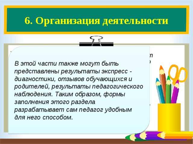 6. Организация деятельности    6.1. Учет успеваемости  (содержит учет успеваемости на основе анализа классного журнала). 6.2. Сведения об участии обучающихся в дежурстве по классу, генеральных уборках ( могут быть представлены графиками, составленными педагогом вместе с учащимися). 6.3. Именинники.  В этой части также могут быть представлены результаты экспресс - диагностики, отзывов обучающихся и родителей, результаты педагогического наблюдения. Таким образом, формы заполнения этого раздела разрабатывает сам педагог удобным для него способом.