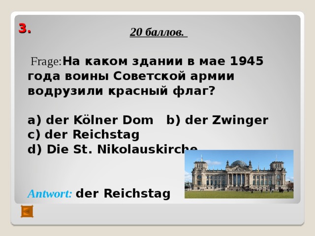  20 баллов.   Frage : На каком здании в мае 1945 года воины Советской армии водрузили красный флаг?  а) der Kölner Dom b) der Zwinger с) der Reichstag  d) Die St. Nikolauskirche   Antwort :  der  Reichstag   3.   