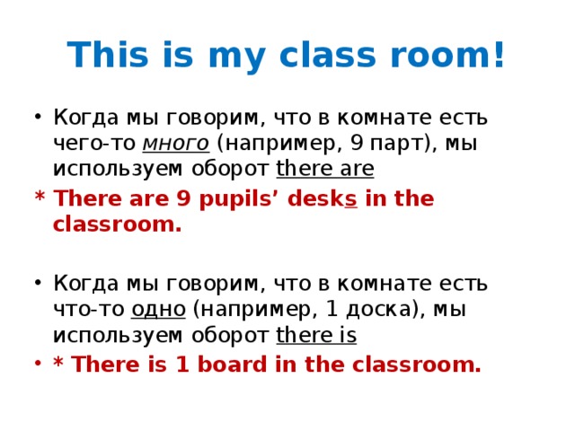 This is my class room! Когда мы говорим, что в комнате есть чего-то много (например, 9 парт), мы используем оборот there are * There are 9 pupils’ desk s in the classroom. Когда мы говорим, что в комнате есть что-то одно (например, 1 доска), мы используем оборот there is * There is 1 board in the classroom.  