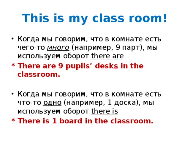 This is my class room! Когда мы говорим, что в комнате есть чего-то много (например, 9 парт), мы используем оборот there are * There are 9 pupils’ desk s in the classroom. Когда мы говорим, что в комнате есть что-то одно (например, 1 доска), мы используем оборот there is * There is 1 board in the classroom.  