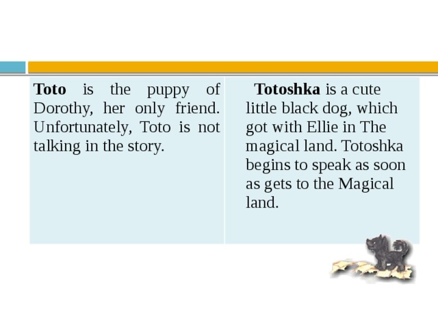 Toto is the puppy of Dorothy, her only friend.  Unfortunately, Toto is not talking in the story.   Totoshka is a cute  little black dog, which  got with Ellie in The  magical land. Totoshka  begins to speak as soon  as gets to the Magical  land.