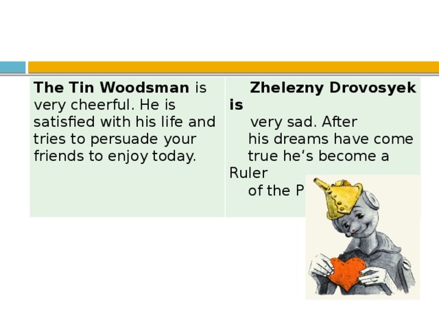 The Tin Woodsman is very cheerful. He is satisfied with his life and tries to persuade your friends to enjoy today.   Zhelezny Drovosyek is  very sad. After  his dreams have come  true he‘s become a Ruler  of the Purple country.