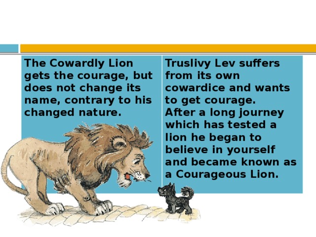 The Cowardly Lion gets the courage, but does not change its name, contrary to his changed nature.  Truslivy Lev suffers from its own cowardice and wants to get courage.  After a long journey which has tested a lion he began to believe in yourself  and became known as a Courageous Lion.