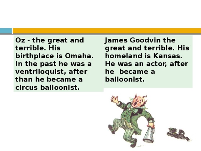 Oz - the great and terrible. His birthplace is Omaha. In the past he was a ventriloquist, after than he became a circus balloonist. James Goodvin the great and terrible. His homeland is Kansas. He was an actor, after he became a balloonist.