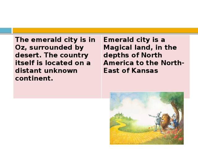 The emerald city is in Oz, surrounded by desert. The country itself is located on a distant unknown continent.  Emerald city is a Magical land, in the depths of North America to the North-East of Kansas