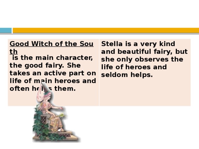 Good Witch of the South  is the main character, the good fairy. She takes an active part on life of main heroes and often helps them.   Stella is a very kind and beautiful fairy, but she only observes the life of heroes and seldom helps.