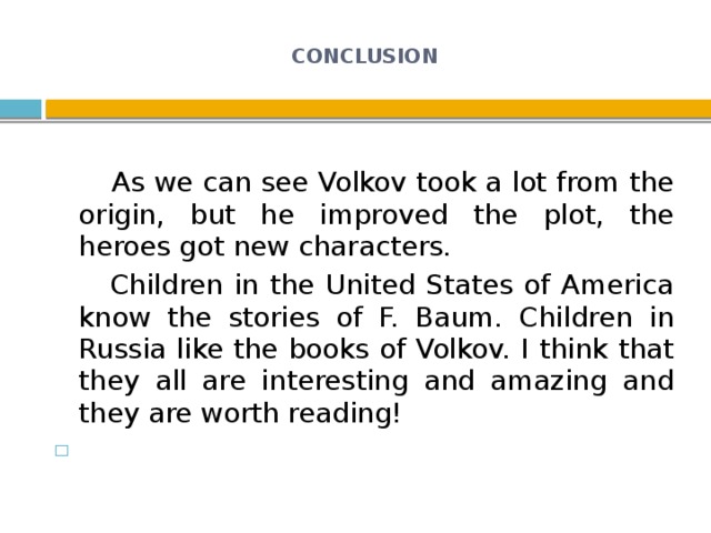 CONCLUSION    As we can see Volkov took a lot from the origin, but he improved the plot, the heroes got new characters.  Children in the United States of America know the stories of F. Baum. Children in Russia like the books of Volkov. I think that they all are interesting and amazing and they are worth reading!