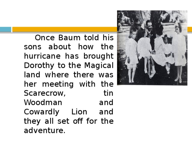 Once Baum told his sons about how the hurricane has brought Dorothy to the Magical land where there was her meeting with the Scarecrow, tin Woodman and Cowardly Lion and they all set off for the adventure.