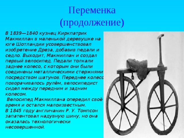 Переменка  (продолжение) В 1839—1840 кузнец Киркпатрик Макмиллан в маленькой деревушке на юге Шотландии усовершенствовал изобретение Дреза, добавив педали и седло. Выходит, Макмиллан и создал первый велосипед. Педали толкали заднее колесо, с которым они были соединены металлическими стержнями посредством шатунов. Переднее колесо поворачивалось рулём, велосипедист сидел между передним и задним колесом.  Велосипед Макмиллана опередил своё время и остался малоизвестным. В 1845 году англичанин Р. У. Томпсон запатентовал надувную шину, но она оказалась технологически несовершенной.  