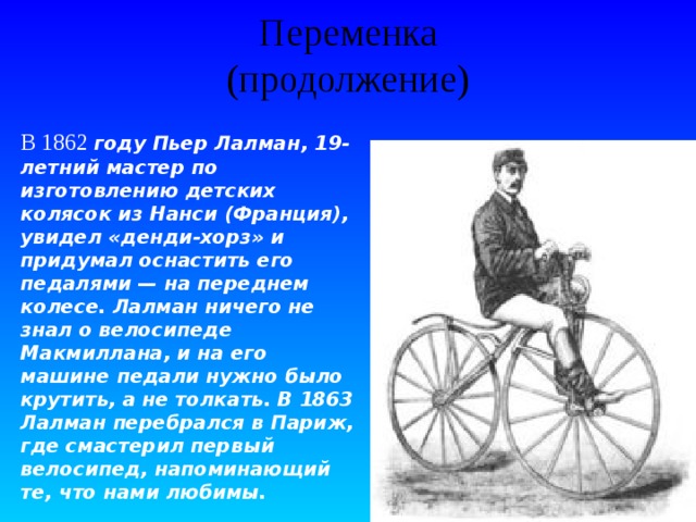 Переменка  (продолжение) В 1862 году Пьер Лалман, 19-летний мастер по изготовлению детских колясок из Нанси (Франция), увидел «денди-хорз» и придумал оснастить его педалями — на переднем колесе. Лалман ничего не знал о велосипеде Макмиллана, и на его машине педали нужно было крутить, а не толкать. В 1863 Лалман перебрался в Париж, где смастерил первый велосипед, напоминающий те, что нами любимы. 