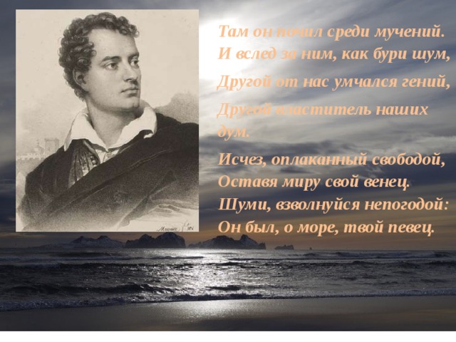 Там он почил среди мучений.  И вслед за ним, как бури шум, Другой от нас умчался гений, Другой властитель наших дум. Исчез, оплаканный свободой,  Оставя миру свой венец.  Шуми, взволнуйся непогодой:  Он был, о море, твой певец. 