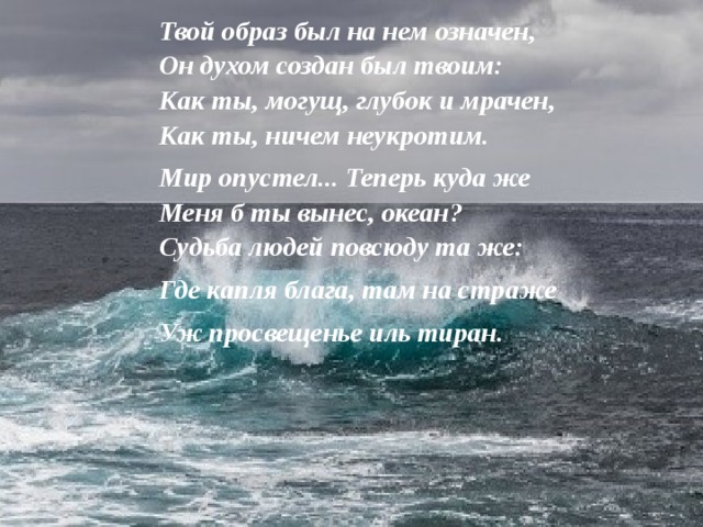 Твой образ был на нем означен,  Он духом создан был твоим:  Как ты, могущ, глубок и мрачен,  Как ты, ничем неукротим. Мир опустел... Теперь куда же  Меня б ты вынес, океан?  Судьба людей повсюду та же: Где капля блага, там на страже Уж просвещенье иль тиран.   