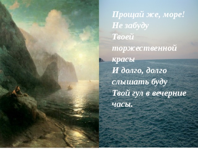 Прощай же, море! Не забуду  Твоей торжественной красы  И долго, долго слышать буду  Твой гул в вечерние часы. 