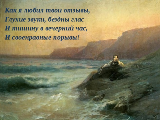 Как я любил твои отзывы,  Глухие звуки, бездны глас  И тишину в вечерний час,  И своенравные порывы! 