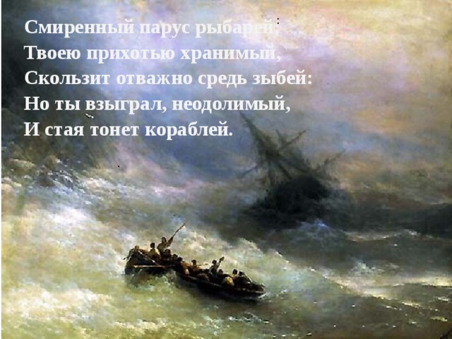 : Смиренный парус рыбарей,  Твоею прихотью хранимый,  Скользит отважно средь зыбей:  Но ты взыграл, неодолимый,  И стая тонет кораблей. . 