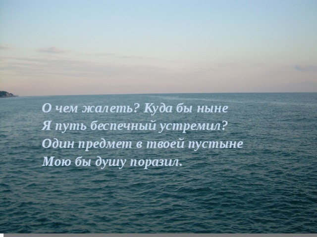 О чем жалеть? Куда бы ныне  Я путь беспечный устремил?  Один предмет в твоей пустыне  Мою бы душу поразил. 